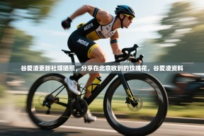 乐动体育赞助商-谷爱凌更新社媒晒照，分享在北京收到的玫瑰花，谷爱凌资料