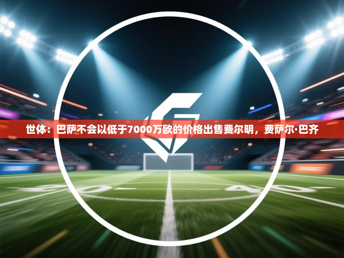 乐动体育app下载评价-世体：巴萨不会以低于7000万欧的价格出售费尔明，费萨尔·巴齐  第2张