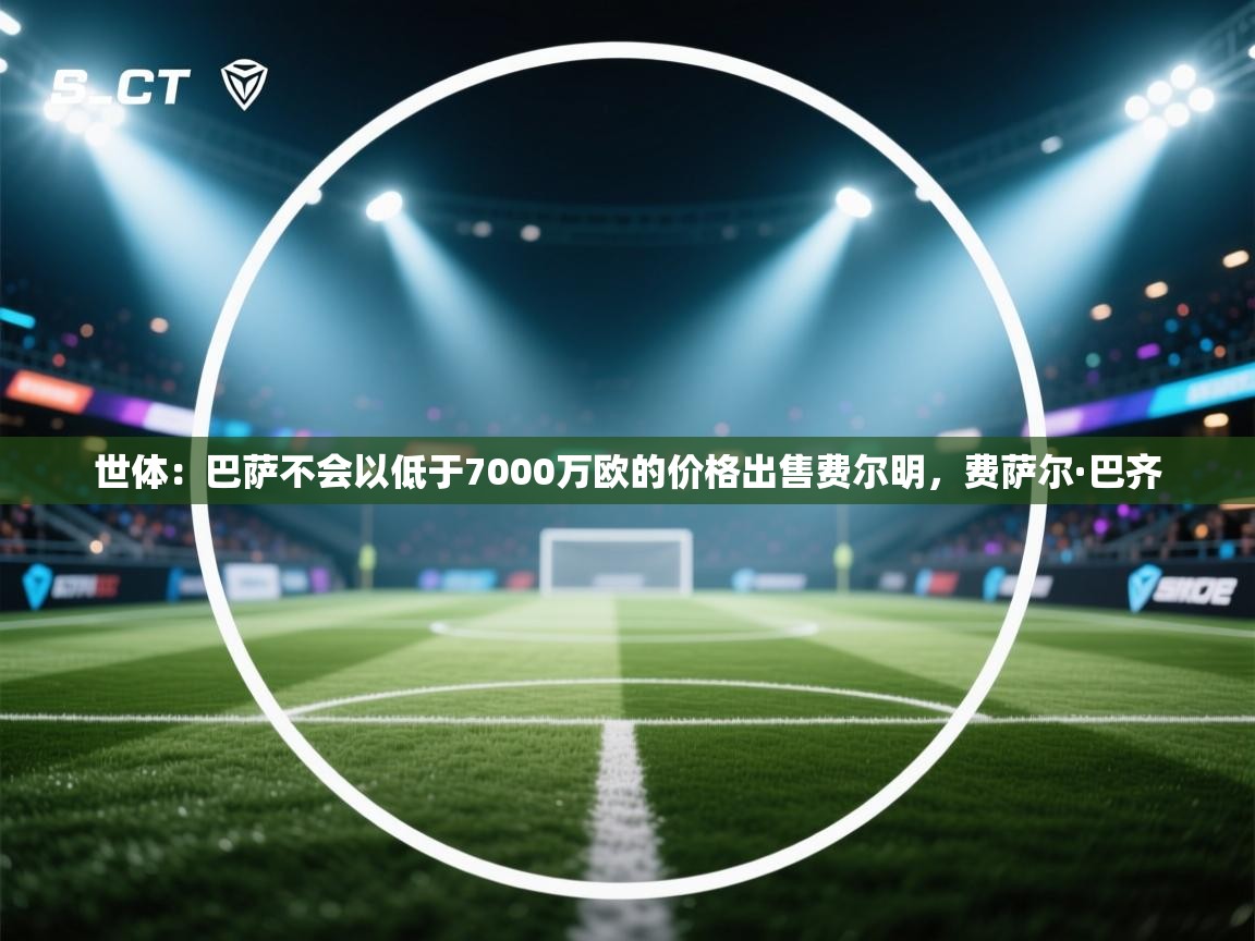 乐动体育app下载评价-世体：巴萨不会以低于7000万欧的价格出售费尔明，费萨尔·巴齐  第3张