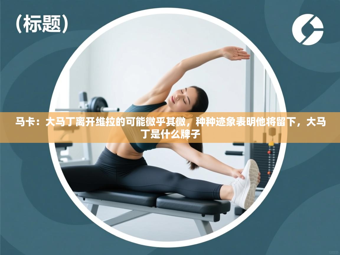 乐动体育app下载官网-马卡：大马丁离开维拉的可能微乎其微，种种迹象表明他将留下，大马丁是什么牌子  第3张