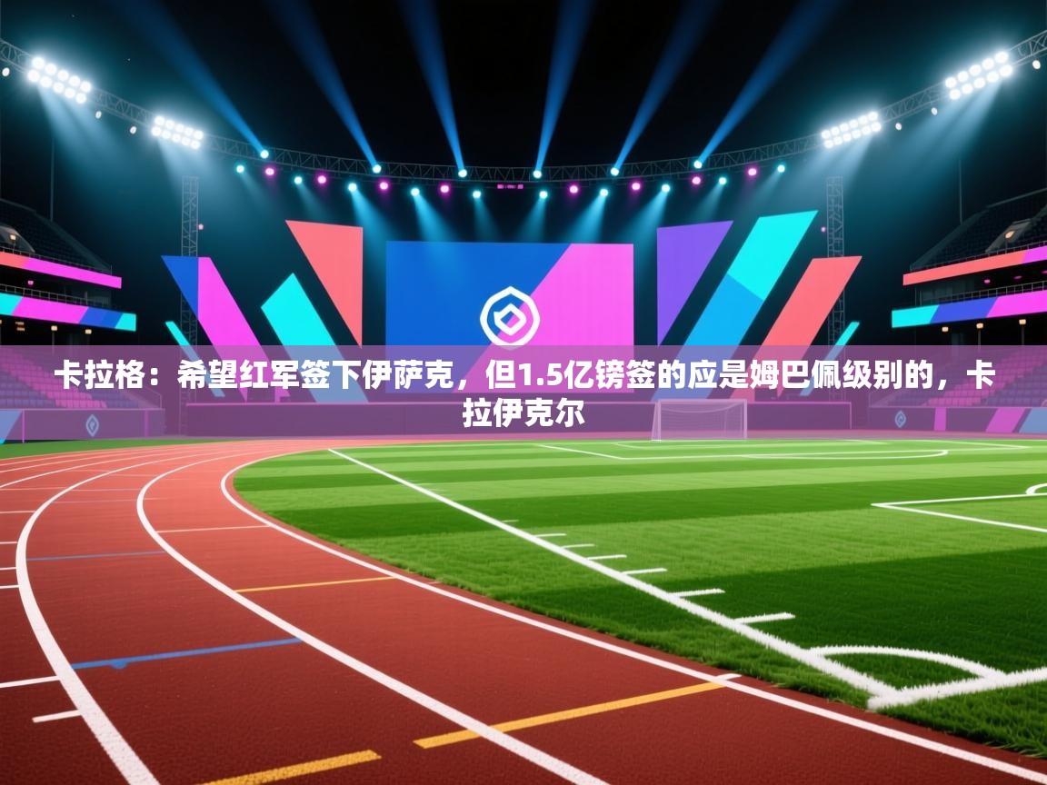 乐动体育官网入口-卡拉格：希望红军签下伊萨克，但1.5亿镑签的应是姆巴佩级别的，卡拉伊克尔  第1张